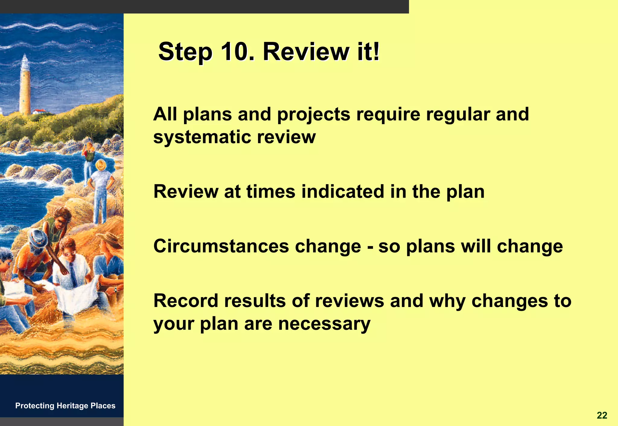 Step 10. Review it!

                             All plans and projects require regular and
                             systematic review

                             Review at times indicated in the plan

                             Circumstances change - so plans will change

                             Record results of reviews and why changes to
                             your plan are necessary



Protecting Heritage Places
                                                                            22
 