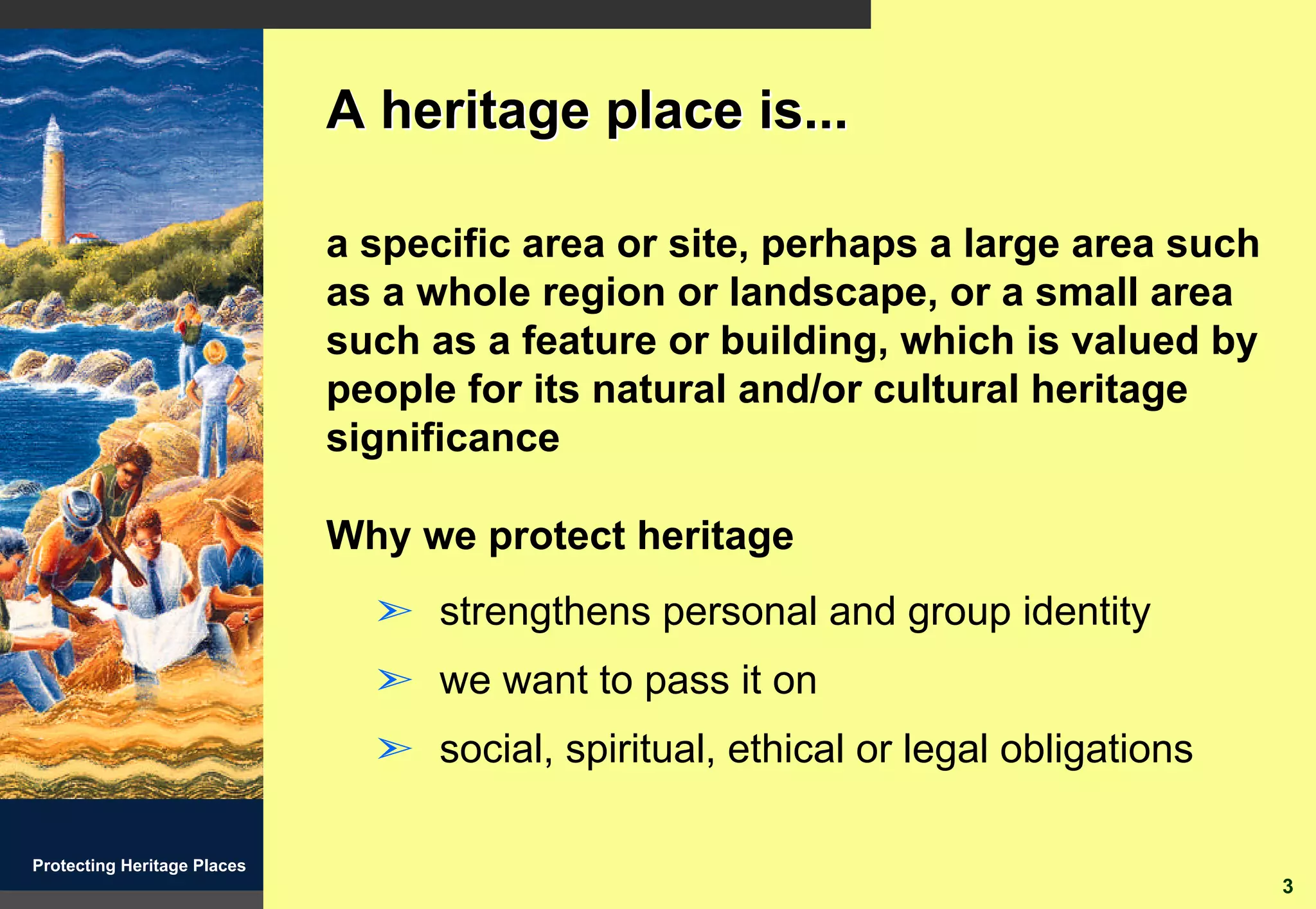 A heritage place is...

                             a specific area or site, perhaps a large area such
                             as a whole region or landscape, or a small area
                             such as a feature or building, which is valued by
                             people for its natural and/or cultural heritage
                             significance

                             Why we protect heritage
                               ã strengthens personal and group identity
                               ã we want to pass it on
                               ã social, spiritual, ethical or legal obligations

Protecting Heritage Places
                                                                                   3
 