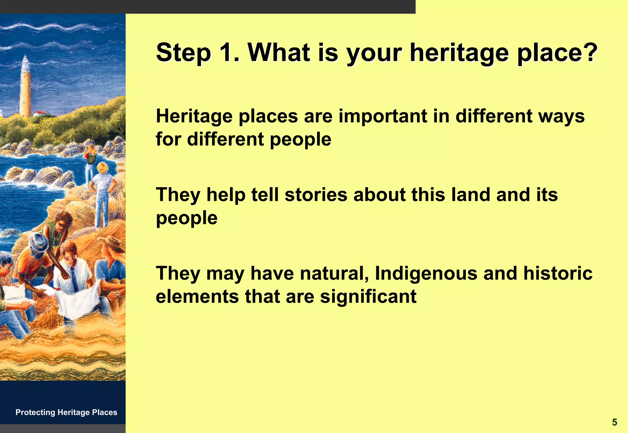 Step 1. What is your heritage place?

                             Heritage places are important in different ways
                             for different people

                             They help tell stories about this land and its
                             people

                             They may have natural, Indigenous and historic
                             elements that are significant




Protecting Heritage Places
                                                                               5
 
