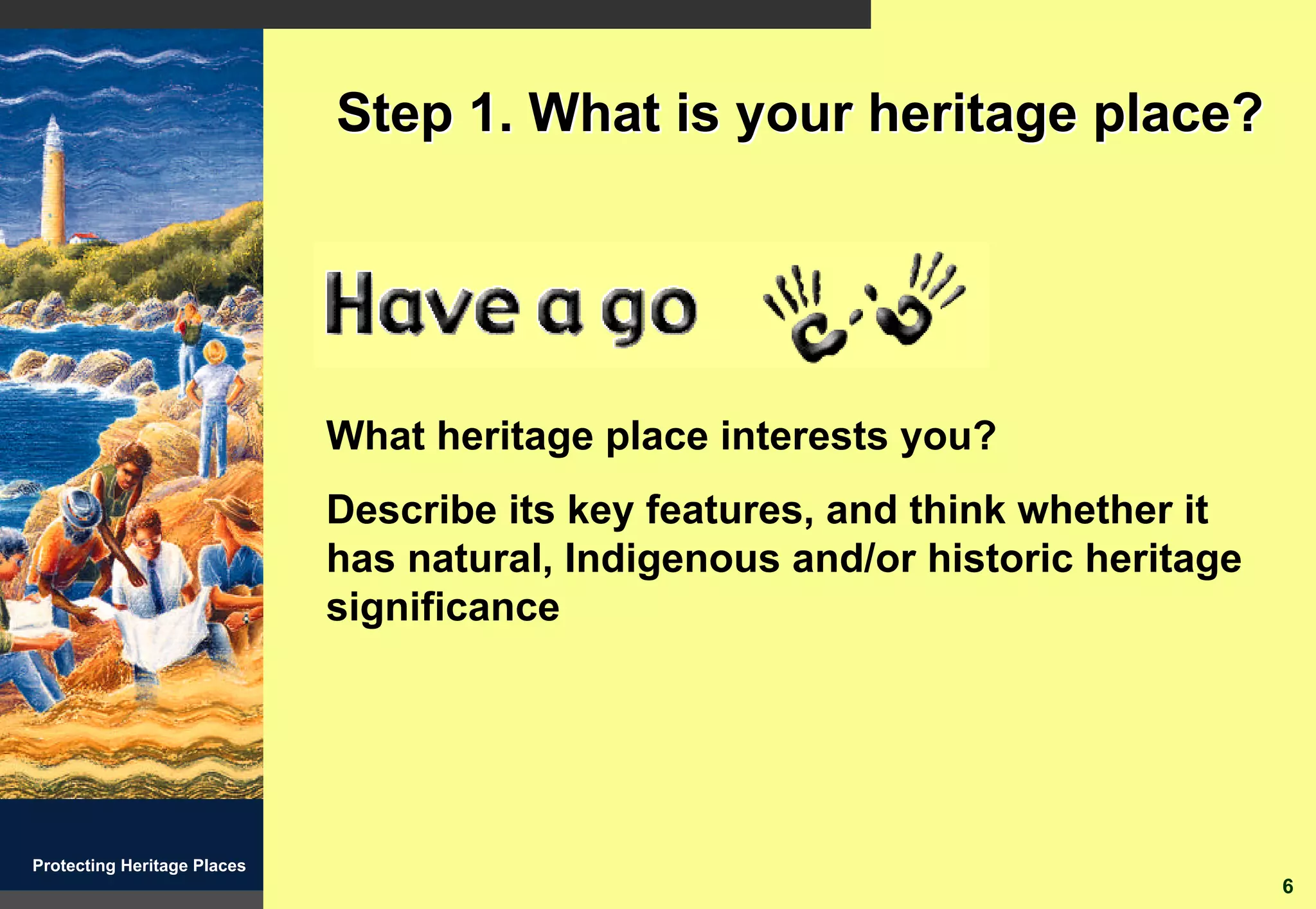 Step 1. What is your heritage place?




                             What heritage place interests you?
                             Describe its key features, and think whether it
                             has natural, Indigenous and/or historic heritage
                             significance




Protecting Heritage Places
                                                                                6
 