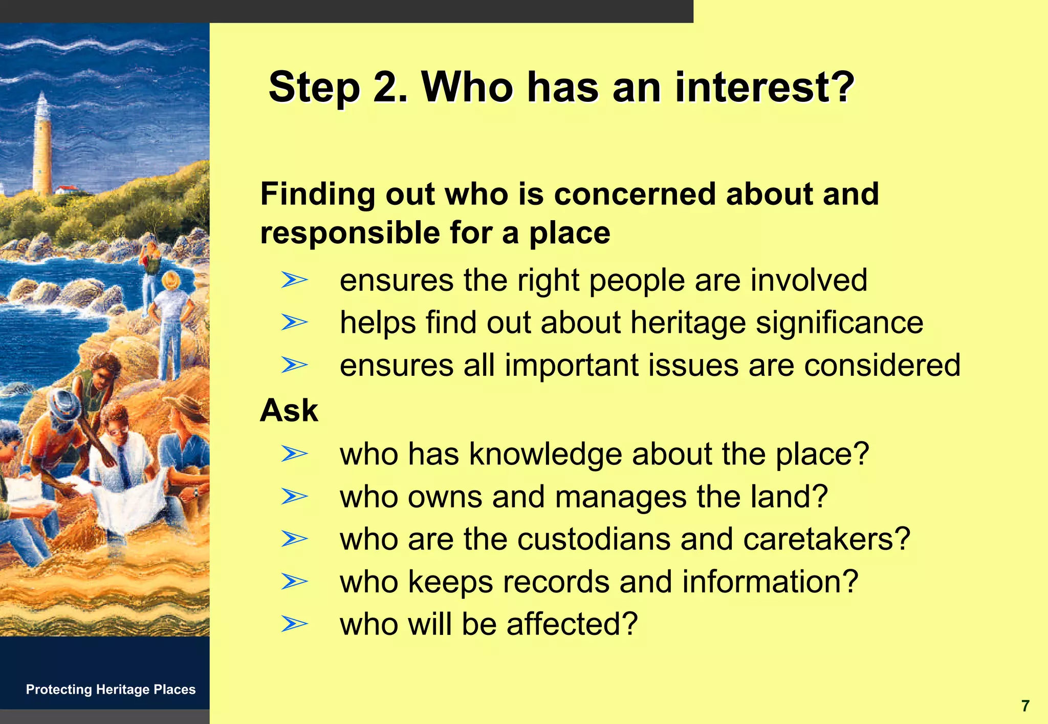 Step 2. Who has an interest?

                             Finding out who is concerned about and
                             responsible for a place
                              ã ensures the right people are involved
                              ã helps find out about heritage significance
                              ã ensures all important issues are considered
                             Ask
                              ã who has knowledge about the place?
                              ã who owns and manages the land?
                              ã who are the custodians and caretakers?
                              ã who keeps records and information?
                              ã who will be affected?
Protecting Heritage Places
                                                                              7
 