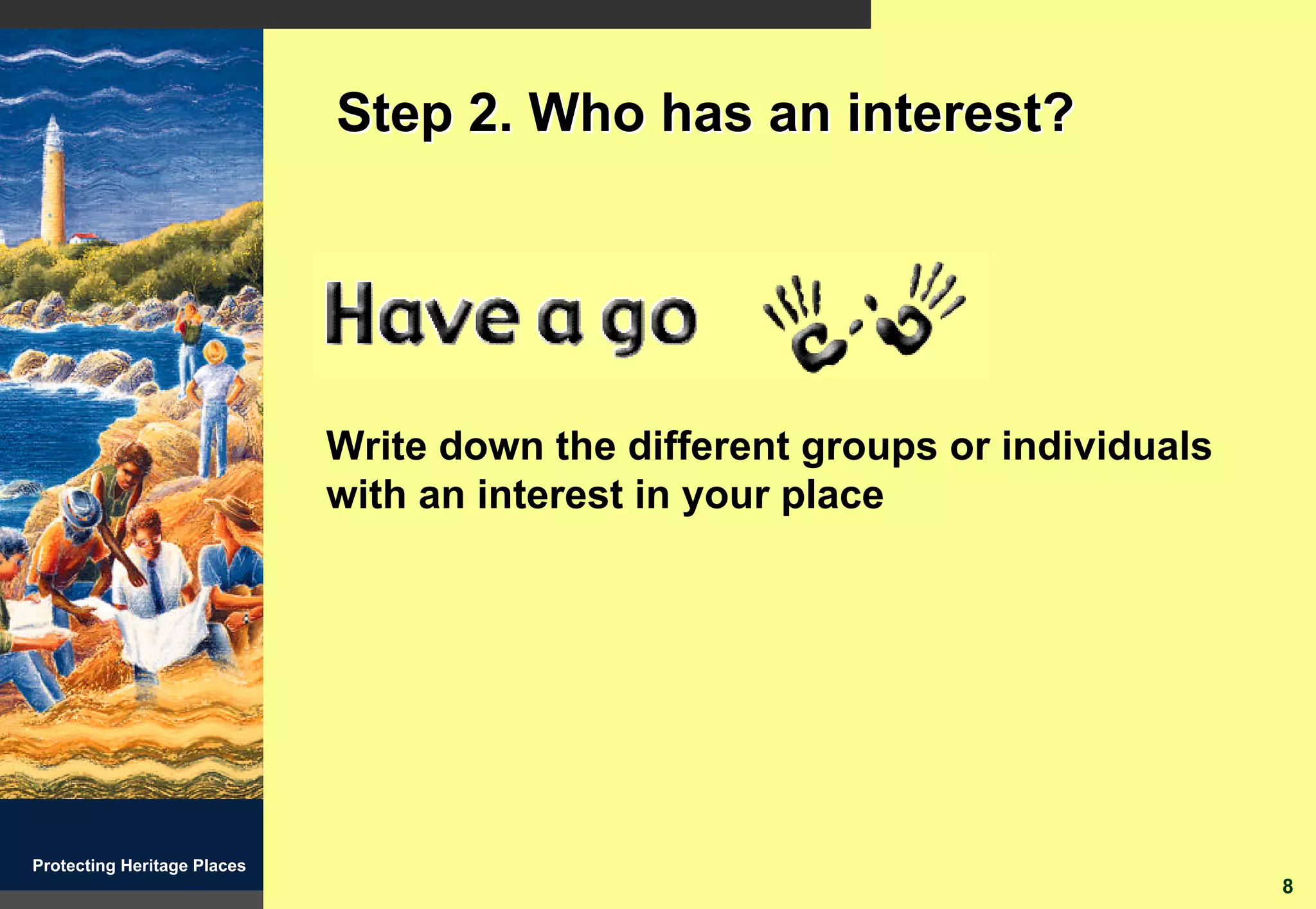 Step 2. Who has an interest?




                             Write down the different groups or individuals
                             with an interest in your place




Protecting Heritage Places
                                                                              8
 