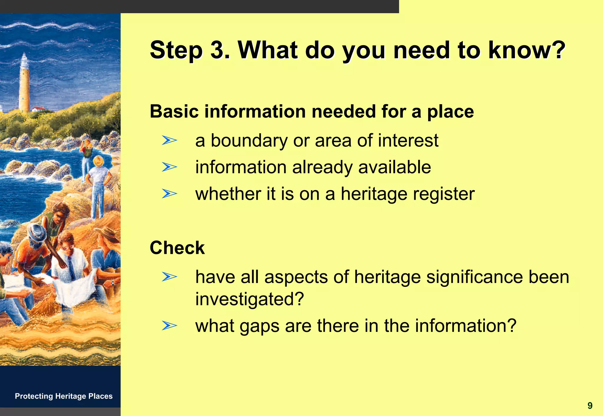 Step 3. What do you need to know?

                             Basic information needed for a place
                              ã a boundary or area of interest
                              ã information already available
                              ã whether it is on a heritage register

                             Check
                              ã have all aspects of heritage significance been
                                investigated?
                              ã what gaps are there in the information?


Protecting Heritage Places
                                                                                 9
 