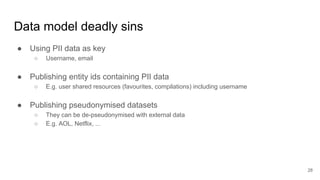 Data model deadly sins
● Using PII data as key
○ Username, email
● Publishing entity ids containing PII data
○ E.g. user shared resources (favourites, compilations) including username
● Publishing pseudonymised datasets
○ They can be de-pseudonymised with external data
○ E.g. AOL, Netflix, ...
28
 