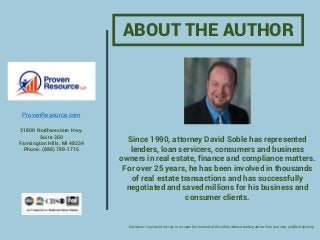 Since 1990, attorney David Soble has represented
lenders, loan servicers, consumers and business
owners in real estate, finance and compliance matters.
For over 25 years, he has been involved in thousands
of real estate transactions and has successfully
negotiated and saved millions for his business and
consumer clients.
ABOUT THE AUTHOR
ProvenResource.com
31800 Northwestern Hwy.
Suite 350
Farmington Hills, MI 48334
Phone: (888) 789-1715
Disclaimer: You should not rely or act upon the contents of this article without seeking advice from your own, qualified attorney.
 