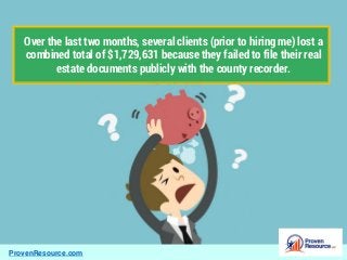 ProvenResource.com
Over the last two months, several clients (prior to hiring me) lost a
combined total of $1,729,631 because they failed to file their real
estate documents publicly with the county recorder.
 