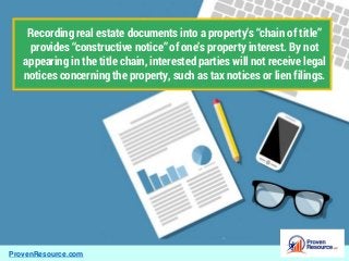 ProvenResource.com
Recording real estate documents into a property’s “chain of title”
provides “constructive notice” of one’s property interest. By not
appearing in the title chain, interested parties will not receive legal
notices concerning the property, such as tax notices or lien filings.
 