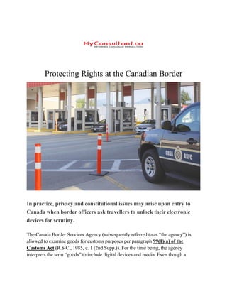 Protecting Rights at the Canadian Border
In practice, privacy and constitutional issues may arise upon entry to
Canada when border officers ask travellers to unlock their electronic
devices for scrutiny.
The Canada Border Services Agency (subsequently referred to as “the agency”) is
allowed to examine goods for customs purposes per paragraph 99(1)(a) of the
Customs Act (R.S.C., 1985, c. 1 (2nd Supp.)). For the time being, the agency
interprets the term “goods” to include digital devices and media. Even though a
 