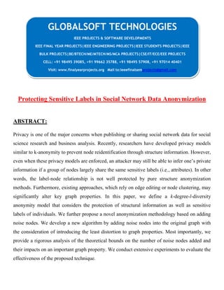 Protecting Sensitive Labels in Social Network Data Anonymization
ABSTRACT:
Privacy is one of the major concerns when publishing or sharing social network data for social
science research and business analysis. Recently, researchers have developed privacy models
similar to k-anonymity to prevent node reidentification through structure information. However,
even when these privacy models are enforced, an attacker may still be able to infer one’s private
information if a group of nodes largely share the same sensitive labels (i.e., attributes). In other
words, the label-node relationship is not well protected by pure structure anonymization
methods. Furthermore, existing approaches, which rely on edge editing or node clustering, may
significantly alter key graph properties. In this paper, we define a k-degree-l-diversity
anonymity model that considers the protection of structural information as well as sensitive
labels of individuals. We further propose a novel anonymization methodology based on adding
noise nodes. We develop a new algorithm by adding noise nodes into the original graph with
the consideration of introducing the least distortion to graph properties. Most importantly, we
provide a rigorous analysis of the theoretical bounds on the number of noise nodes added and
their impacts on an important graph property. We conduct extensive experiments to evaluate the
effectiveness of the proposed technique.
GLOBALSOFT TECHNOLOGIES
IEEE PROJECTS & SOFTWARE DEVELOPMENTS
IEEE FINAL YEAR PROJECTS|IEEE ENGINEERING PROJECTS|IEEE STUDENTS PROJECTS|IEEE
BULK PROJECTS|BE/BTECH/ME/MTECH/MS/MCA PROJECTS|CSE/IT/ECE/EEE PROJECTS
CELL: +91 98495 39085, +91 99662 35788, +91 98495 57908, +91 97014 40401
Visit: www.finalyearprojects.org Mail to:ieeefinalsemprojects@gmail.com
 