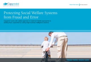 Global Public Sector   the way we see it




Protecting Social Welfare Systems
from Fraud and Error
Capgemini works with welfare agencies to implement flexible approaches to
tackling fraud, supported by cutting-edge business intelligence solutions.


A CONTEMPORARY ISSUE        ROOT CAUSES OF FRAUD AND ERROR       OUR OFFER TO SOCIAL WELFARE AGENCIES        CAPGEMINI’S UNIQUE SOLUTIONS
 