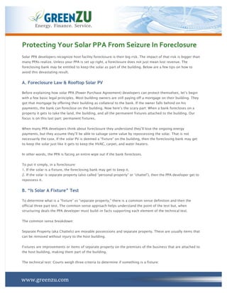 Energy.	
  	
  Finance.	
  	
  Service.	
  



Protecting	
  Your	
  Solar	
  PPA	
  From	
  Seizure	
  In	
  Foreclosure	
  
Solar PPA developers recognize host facility foreclosure is their big risk. The impact of that risk is bigger than
many PPAs realize. Unless your PPA is set up right, a foreclosure does not just mean lost revenue. The
foreclosing bank may be entitled to keep the solar as part of the building. Below are a few tips on how to
avoid this devastating result.


A. Foreclosure Law & Rooftop Solar PV

Before explaining how solar PPA (Power Purchase Agreement) developers can protect themselves, let’s begin
with a few basic legal principles. Most building owners are still paying off a mortgage on their building. They
got that mortgage by offering their building as collateral to the bank. If the owner falls behind on his
payments, the bank can foreclose on the building. Now here’s the scary part: When a bank forecloses on a
property it gets to take the land, the building, and all the permanent fixtures attached to the building. Our
focus is on this last part: permanent fixtures.


When many PPA developers think about foreclosure they understand they’ll lose the ongoing energy
payments, but they assume they’ll be able to salvage some value by repossessing the solar. That is not
necessarily the case. If the solar PV is deemed a “fixture” on the building, then the foreclosing bank may get
to keep the solar just like it gets to keep the HVAC, carpet, and water heaters.


In other words, the PPA is facing an entire wipe out if the bank forecloses.


To put it simply, in a foreclosure:
1. If the solar is a fixture, the foreclosing bank may get to keep it.
2. If the solar is separate property (also called “personal property” or “chattel”), then the PPA developer get to
repossess it.


B. “Is Solar A Fixture” Test

To determine what is a “fixture” vs “separate property,” there is a common sense definition and then the
official three part test. The common sense approach helps understand the point of the test but, when
structuring deals the PPA developer must build-in facts supporting each element of the technical test.


The common sense breakdown:


Separate Property (aka Chattels) are movable possessions and separate property. These are usually items that
can be removed without injury to the host building.


Fixtures are improvements or items of separate property on the premises of the business that are attached to
the host building, making them part of the building.


The technical test: Courts weigh three criteria to determine if something is a fixture:




www.greenzu.com	
  
 