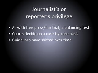 Journalist’s or
reporter’s privilege
• As with free press/fair trial, a balancing test
• Courts decide on a case-by-case basis
• Guidelines have shifted over time
 