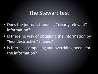 The Stewart test
• Does the journalist possess “clearly relevant”
information?
• Is there no way of obtaining the information by
“less destructive” means?
• Is there a “compelling and overriding need” for
the information?
 