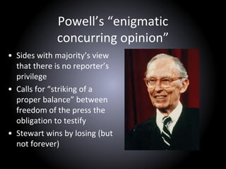 Powell’s “enigmatic
concurring opinion”
• Sides with majority’s view
that there is no reporter’s
privilege
• Calls for “striking of a
proper balance” between
freedom of the press the
obligation to testify
• Stewart wins by losing (but
not forever)
 