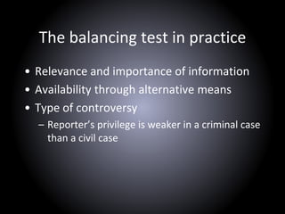 The balancing test in practice
• Relevance and importance of information
• Availability through alternative means
• Type of controversy
– Reporter’s privilege is weaker in a criminal case
than a civil case
 