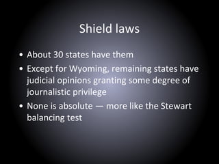 Shield laws
• About 30 states have them
• Except for Wyoming, remaining states have
judicial opinions granting some degree of
journalistic privilege
• None is absolute — more like the Stewart
balancing test
 