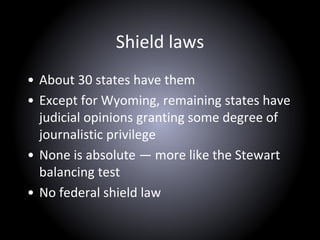 Shield laws
• About 30 states have them
• Except for Wyoming, remaining states have
judicial opinions granting some degree of
journalistic privilege
• None is absolute — more like the Stewart
balancing test
• No federal shield law
 
