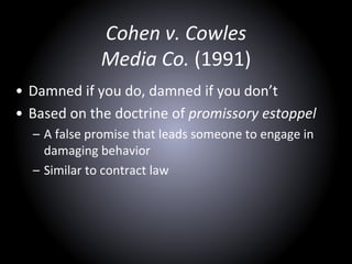 Cohen v. Cowles
Media Co. (1991)
• Damned if you do, damned if you don’t
• Based on the doctrine of promissory estoppel
– A false promise that leads someone to engage in
damaging behavior
– Similar to contract law
 
