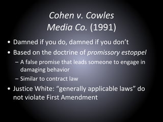 Cohen v. Cowles
Media Co. (1991)
• Damned if you do, damned if you don’t
• Based on the doctrine of promissory estoppel
– A false promise that leads someone to engage in
damaging behavior
– Similar to contract law
• Justice White: “generally applicable laws” do
not violate First Amendment
 