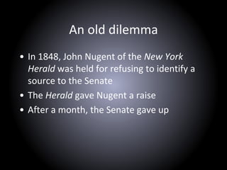 An old dilemma
• In 1848, John Nugent of the New York
Herald was held for refusing to identify a
source to the Senate
• The Herald gave Nugent a raise
• After a month, the Senate gave up
 