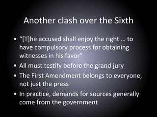 Another clash over the Sixth
• “[T]he accused shall enjoy the right … to
have compulsory process for obtaining
witnesses in his favor”
• All must testify before the grand jury
• The First Amendment belongs to everyone,
not just the press
• In practice, demands for sources generally
come from the government
 