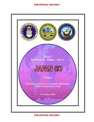 FOR OFFICIAL USE ONLY




             JOINT
     AIR FORCE - ARMY – NAVY




                  Manual

Protecting Special Access Program Information
         Within Information Systems


              15 October 2004




        FOR OFFICIAL USE ONLY
 