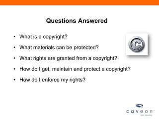 Questions Answered
• What is a copyright?
• What materials can be protected?
• What rights are granted from a copyright?
• How do I get, maintain and protect a copyright?
• How do I enforce my rights?
 