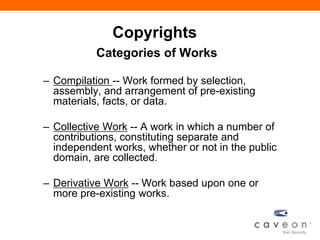 Copyrights
Categories of Works
– Compilation -- Work formed by selection,
assembly, and arrangement of pre-existing
materials, facts, or data.
– Collective Work -- A work in which a number of
contributions, constituting separate and
independent works, whether or not in the public
domain, are collected.
– Derivative Work -- Work based upon one or
more pre-existing works.
 