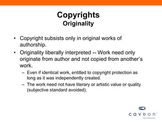 Copyrights
Originality
• Copyright subsists only in original works of
authorship.
• Originality liberally interpreted -- Work need only
originate from author and not copied from another’s
work.
– Even if identical work, entitled to copyright protection as
long as it was independently created.
– The work need not have literary or artistic value or quality
(subjective standard avoided).
 