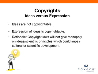 Copyrights
Ideas versus Expression
• Ideas are not copyrightable.
• Expression of ideas is copyrightable.
• Rationale: Copyright laws will not give monopoly
on ideas/scientific principles which could impair
cultural or scientific development.
 