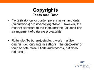 Copyrights
Facts and Data
• Facts (historical or contemporary news) and data
(calculations) are not copyrightable. However, the
manner of reporting the facts and the selection and
arrangement of data are protectable.
• Rationale: To be protectable, a work must be
original (i.e., originate in author). The discoverer of
facts or data merely finds and records, but does
not create.
 