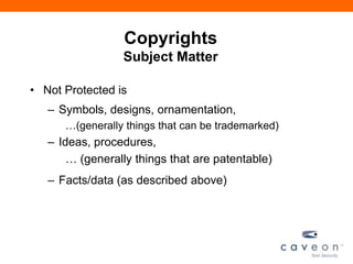 Copyrights
Subject Matter
• Not Protected is
– Symbols, designs, ornamentation,
…(generally things that can be trademarked)
– Ideas, procedures,
… (generally things that are patentable)
– Facts/data (as described above)
 