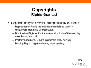 Copyrights
Rights Granted
• Depends on type or work, but specifically includes:
– Reproduction Right-- reproduce copyrighted work in
virtually all mediums of expression.
– Distribution Right -- distribute reproductions of the work by
sale, lease, loan, etc.
– Performance Right – right to perform work publicly
– Display Right – right to display work publicly
 