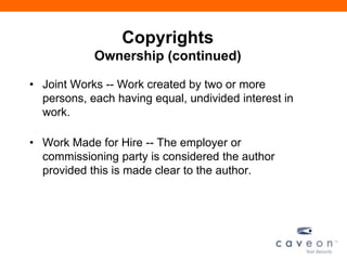 Copyrights
Ownership (continued)
• Joint Works -- Work created by two or more
persons, each having equal, undivided interest in
work.
• Work Made for Hire -- The employer or
commissioning party is considered the author
provided this is made clear to the author.
 