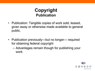Copyright
Publication
• Publication: Tangible copies of work sold, leased,
given away or otherwise made available to general
public.
• Publication previously—but no longer— required
for obtaining federal copyright
– Advantages remain though for publishing your
work
 
