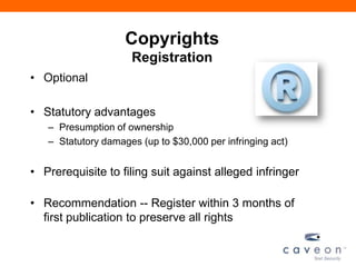 Copyrights
Registration
• Optional
• Statutory advantages
– Presumption of ownership
– Statutory damages (up to $30,000 per infringing act)
• Prerequisite to filing suit against alleged infringer
• Recommendation -- Register within 3 months of
first publication to preserve all rights
 