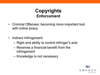 Copyrights
Enforcement
• Criminal Offenses: becoming more important tool
with online piracy
• Indirect Infringement
– Right and ability to control infringer’s acts
– Receives a financial benefit from the
infringement
– Knowledge is not necessary
 