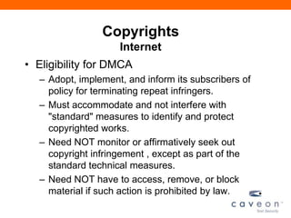 Copyrights
Internet
• Eligibility for DMCA
– Adopt, implement, and inform its subscribers of
policy for terminating repeat infringers.
– Must accommodate and not interfere with
"standard" measures to identify and protect
copyrighted works.
– Need NOT monitor or affirmatively seek out
copyright infringement , except as part of the
standard technical measures.
– Need NOT have to access, remove, or block
material if such action is prohibited by law.
 