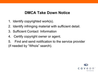 DMCA Take Down Notice
1. Identify copyrighted work(s).
2. Identify infringing material with sufficient detail.
3. Sufficient Contact Information
4. Certify copyright owner or agent.
5. Find and send notification to the service provider
(if needed by ―Whois‖ search).
 