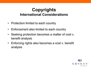 Copyrights
International Considerations
• Protection limited to each country
• Enforcement also limited to each country
• Seeking protection becomes a matter of cost v.
benefit analysis
• Enforcing rights also becomes a cost v. benefit
analysis
 