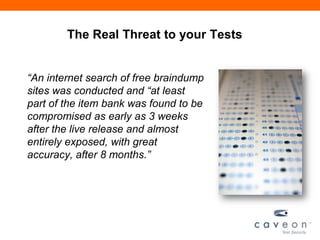 The Real Threat to your Tests
“An internet search of free braindump
sites was conducted and “at least
part of the item bank was found to be
compromised as early as 3 weeks
after the live release and almost
entirely exposed, with great
accuracy, after 8 months.”
 