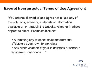 Excerpt from an actual Terms of Use Agreement
―You are not allowed to and agree not to use any of
the solutions, answers, materials or information
available on or through the website, whether in whole
or part, to cheat. Examples include:
• Submitting any textbook solutions from the
Website as your own to any class…
• Any other violation of your instructor's or school's
academic honor code….‖
 
