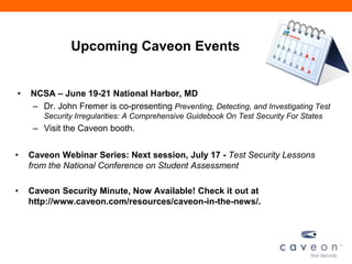Upcoming Caveon Events
• NCSA – June 19-21 National Harbor, MD
– Dr. John Fremer is co-presenting Preventing, Detecting, and Investigating Test
Security Irregularities: A Comprehensive Guidebook On Test Security For States
– Visit the Caveon booth.
• Caveon Webinar Series: Next session, July 17 - Test Security Lessons
from the National Conference on Student Assessment
• Caveon Security Minute, Now Available! Check it out at
http://www.caveon.com/resources/caveon-in-the-news/.
 