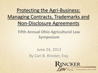 Protecting the Agri-Business:
Managing Contracts, Trademarks and
Non-Disclosure Agreements
Fifth Annual Ohio Agricultural Law
Symposium
June 24, 2013
By Cari B. Rincker, Esq.
 