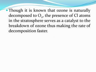  Though it is known that ozone is naturally
 decomposed to O2, the presence of Cl atoms
 in the stratosphere serves as a catalyst to the
 breakdown of ozone thus making the rate of
 decomposition faster.
 