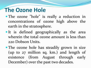 The Ozone Hole
 The ozone "hole" is really a reduction in
  concentrations of ozone high above the
  earth in the stratosphere.
 It is defined geographically as the area
  wherein the total ozone amount is less than
  220 Dobson Units.
 The ozone hole has steadily grown in size
  (up to 27 million sq. km.) and length of
  existence (from August through early
  December) over the past two decades.
 