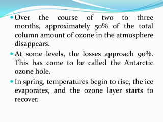  Over     the course of two to three
  months, approximately 50% of the total
  column amount of ozone in the atmosphere
  disappears.
 At some levels, the losses approach 90%.
  This has come to be called the Antarctic
  ozone hole.
 In spring, temperatures begin to rise, the ice
  evaporates, and the ozone layer starts to
  recover.
 