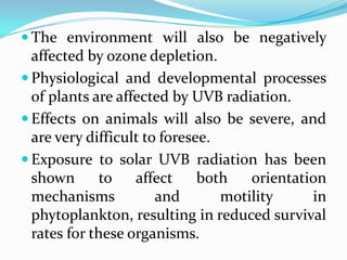  The environment will also be negatively
  affected by ozone depletion.
 Physiological and developmental processes
  of plants are affected by UVB radiation.
 Effects on animals will also be severe, and
  are very difficult to foresee.
 Exposure to solar UVB radiation has been
  shown       to   affect     both   orientation
  mechanisms           and       motility     in
  phytoplankton, resulting in reduced survival
  rates for these organisms.
 