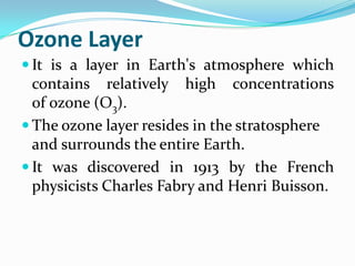 Ozone Layer
 It is a layer in Earth's atmosphere which
  contains relatively high concentrations
  of ozone (O3).
 The ozone layer resides in the stratosphere
  and surrounds the entire Earth.
 It was discovered in 1913 by the French
  physicists Charles Fabry and Henri Buisson.
 