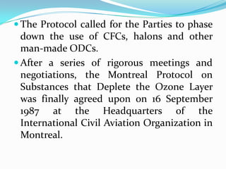  The Protocol called for the Parties to phase
  down the use of CFCs, halons and other
  man-made ODCs.
 After a series of rigorous meetings and
  negotiations, the Montreal Protocol on
  Substances that Deplete the Ozone Layer
  was finally agreed upon on 16 September
  1987 at the Headquarters of the
  International Civil Aviation Organization in
  Montreal.
 